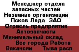 Менеджер отдела запасных частей › Название организации ­ Псков-Лада, ЗАО › Отрасль предприятия ­ Автозапчасти › Минимальный оклад ­ 20 000 - Все города Работа » Вакансии   . Тыва респ.,Ак-Довурак г.
